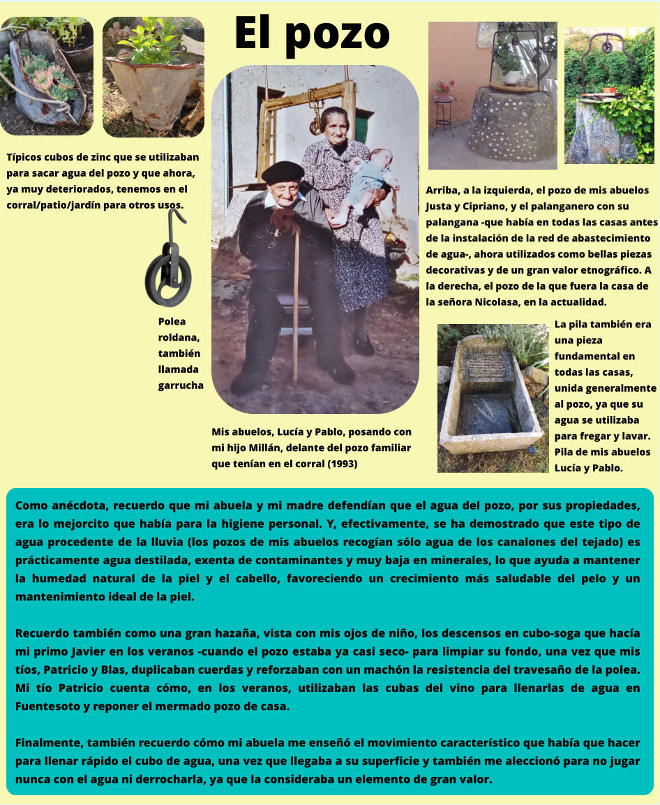 Mis abuelos, Lucía y Pablo, posando con mi hijo Millán, delante del pozo familiar que tenían en el corral (1993) Típicos cubos de zinc que se utilizaban para sacar agua del pozo y que ahora, ya muy deteriorados, tenemos en el corral/patio/jardín para otros usos. Como anécdota, recuerdo que mi abuela y mi madre defendían que el agua del pozo, por sus propiedades, era lo mejorcito que había para la higiene personal. Y, efectivamente, se ha demostrado que este tipo de agua procedente de la lluvia (los pozos de mis abuelos recogían sólo agua de los canalones del tejado) es prácticamente agua destilada, exenta de contaminantes y muy baja en minerales, lo que ayuda a mantener la humedad natural de la piel y el cabello, favoreciendo un crecimiento más saludable del pelo y un mantenimiento ideal de la piel.  Recuerdo también como una gran hazaña, vista con mis ojos de niño, los descensos en cubo-soga que hacía mi primo Javier en los veranos -cuando el pozo estaba ya casi seco- para limpiar su fondo, una vez que mis tíos, Patricio y Blas, duplicaban cuerdas y reforzaban con un machón la resistencia del travesaño de la polea. Mi tío Patricio cuenta cómo, en los veranos, utilizaban las cubas del vino para llenarlas de agua en Fuentesoto y reponer el mermado pozo de casa.   Finalmente, también recuerdo cómo mi abuela me enseñó el movimiento característico que había que hacer para llenar rápido el cubo de agua, una vez que llegaba a su superficie y también me aleccionó para no jugar nunca con el agua ni derrocharla, ya que la consideraba un elemento de gran valor. El pozo Polea  roldana,  también llamada  garrucha Arriba, a la izquierda, el pozo de mis abuelos Justa y Cipriano, y el palanganero con su palangana -que había en todas las casas antes de la instalación de la red de abastecimiento de agua-, ahora utilizados como bellas piezas decorativas y de un gran valor etnográfico. A la derecha, el pozo de la que fuera la casa de la señora Nicolasa, en la actualidad. La pila también era una pieza fundamental en todas las casas, unida generalmente al pozo, ya que su agua se utilizaba para fregar y lavar. Pila de mis abuelos Lucía y Pablo.